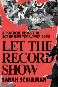 Book cover of Sarah Schulman's book. Cover reads 'A political history of ACT UP New York, 1987-1993. LET THE RECORD SHOW. Sarah Schulman' cover image is a black and white photograph of protesters being pushed back by police.